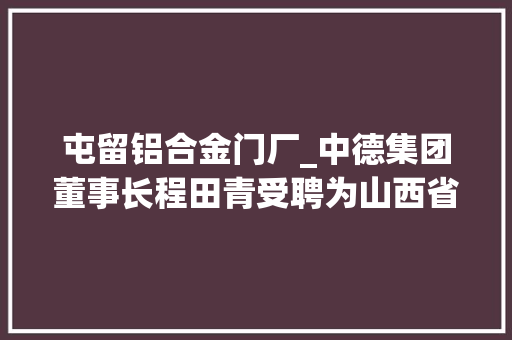屯留铝合金门厂_中德集团董事长程田青受聘为山西省政协首批智库专家