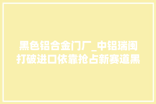 黑色铝合金门厂_中铝瑞闽打破进口依靠抢占新赛道黑灯工厂闪耀智造之光