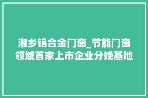 湘乡铝合金门窗_节能门窗领域首家上市企业分娩基地落户湘乡经开区