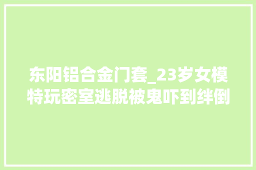东阳铝合金门套_23岁女模特玩密室逃脱被鬼吓到绊倒脸部划伤缝针她说损失很大年夜
