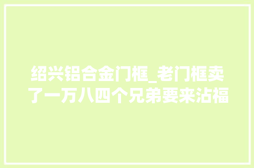 绍兴铝合金门框_老门框卖了一万八四个兄弟要来沾福泽