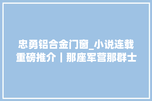 忠勇铝合金门窗_小说连载重磅推介｜那座军营那群士兵重逢16