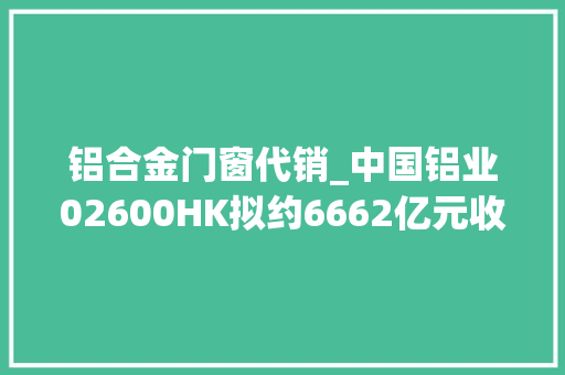 铝合金门窗代销_中国铝业02600HK拟约6662亿元收购云铝股份19股权