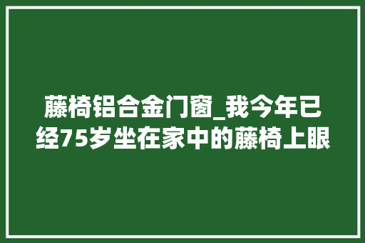 藤椅铝合金门窗_我今年已经75岁坐在家中的藤椅上眼力透过窗户