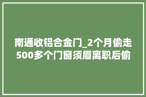 南通收铝合金门_2个月偷走500多个门窗须眉离职后偷窃老雇主竟用货车运赃物