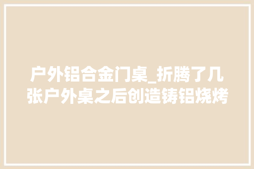 户外铝合金门桌_折腾了几张户外桌之后创造铸铝烧烤桌更适合庭院一路来烧烤吧