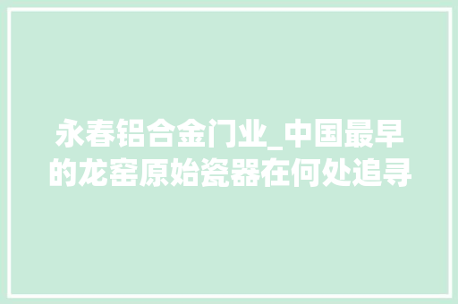 永春铝合金门业_中国最早的龙窑原始瓷器在何处追寻福建文明之光系列报道之三