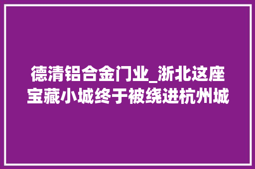 德清铝合金门业_浙北这座宝藏小城终于被绕进杭州城了 复合门