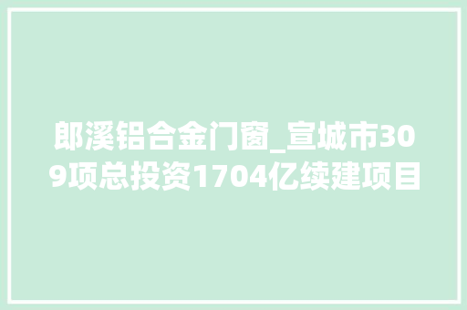 郎溪铝合金门窗_宣城市309项总投资1704亿续建项目安徽2022年重点项目121
