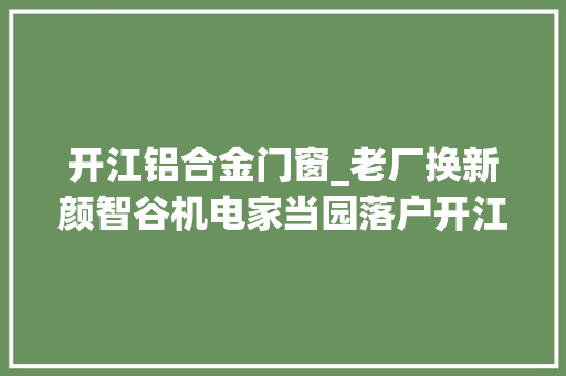 开江铝合金门窗_老厂换新颜智谷机电家当园落户开江致力打造中国西部阀门之都