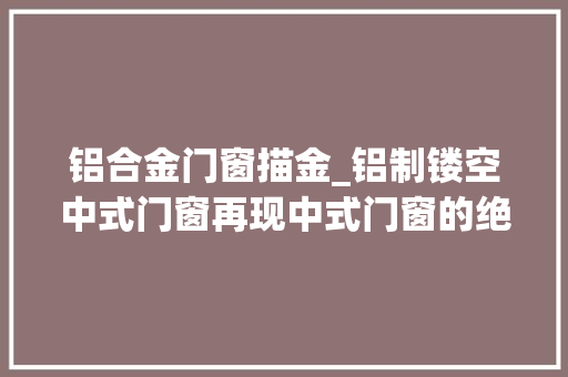 铝合金门窗描金_铝制镂空中式门窗再现中式门窗的绝美风华冠墅阳光
