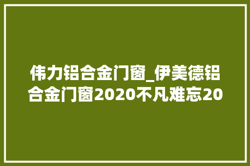 伟力铝合金门窗_伊美德铝合金门窗2020不凡难忘2021续力启航