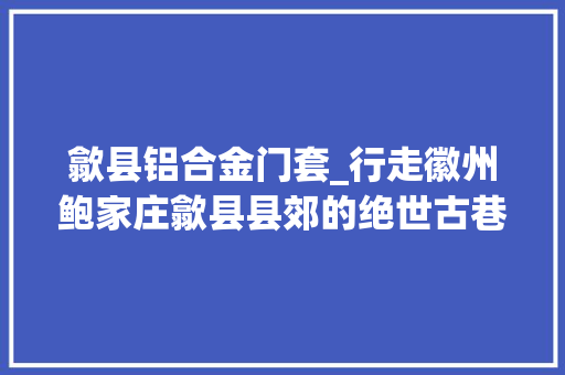 歙县铝合金门套_行走徽州鲍家庄歙县县郊的绝世古巷如今早已室迩人遐