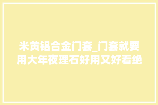 米黄铝合金门套_门套就要用大年夜理石好用又好看绝对不亏