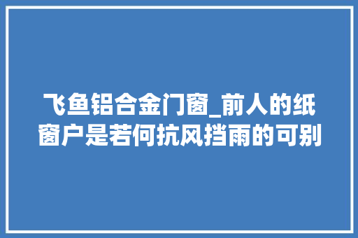 飞鱼铝合金门窗_前人的纸窗户是若何抗风挡雨的可别小瞧里面的学问很大年夜