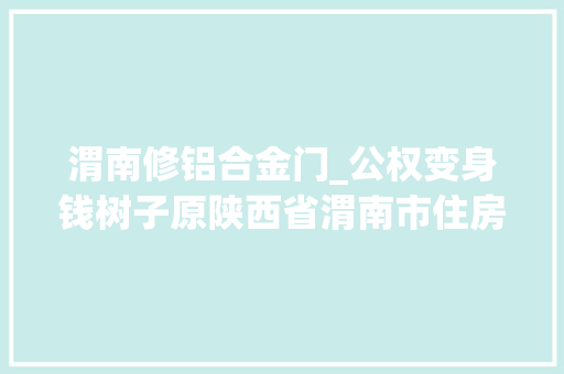 渭南修铝合金门_公权变身钱树子原陕西省渭南市住房和城乡培植局建管科原科长侯福才违纪违法案例剖析