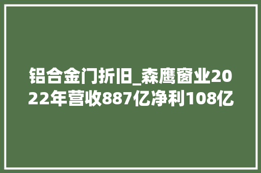 铝合金门折旧_森鹰窗业2022年营收887亿净利108亿董事长边书平薪酬32万