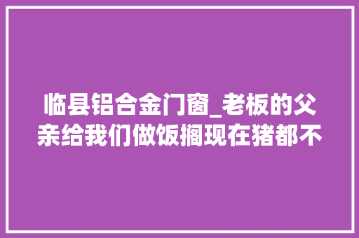 临县铝合金门窗_老板的父亲给我们做饭搁现在猪都不吃