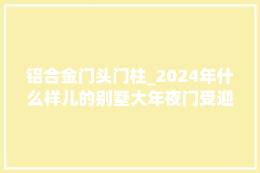 铝合金门头门柱_2024年什么样儿的别墅大年夜门受迎接 塑钢门