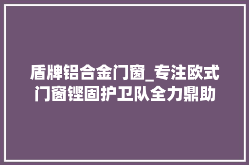 盾牌铝合金门窗_专注欧式门窗铿固护卫队全力鼎助