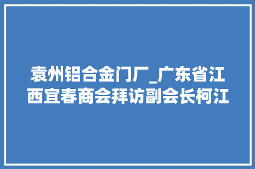 袁州铝合金门厂_广东省江西宜春商会拜访副会长柯江英企业元通胶粘实业有限公司