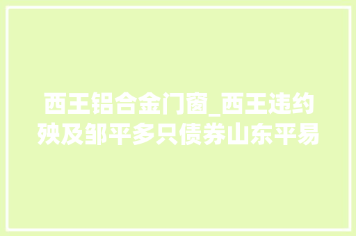 西王铝合金门窗_西王违约殃及邹平多只债券山东平易近企信用风险挥之不去
