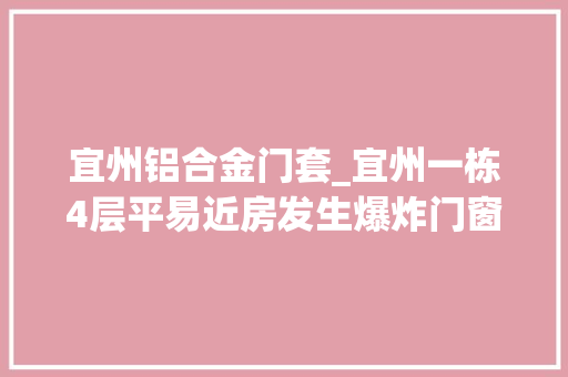 宜州铝合金门套_宜州一栋4层平易近房发生爆炸门窗墙严重损毁有人受伤