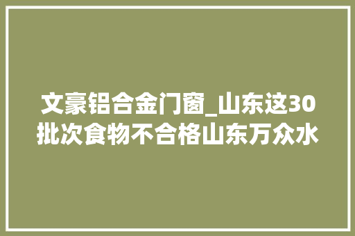 文豪铝合金门窗_山东这30批次食物不合格山东万众水业德义超意兴上黑榜 实木门