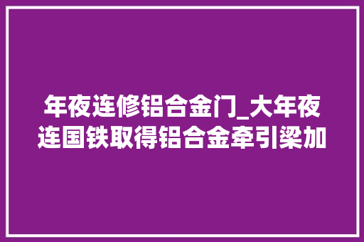 年夜连修铝合金门_大年夜连国铁取得铝合金牵引梁加工定位夹紧装配专利有效担保焊接过程的精准度和稳定性