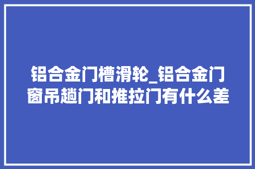 铝合金门槽滑轮_铝合金门窗吊趟门和推拉门有什么差异吗