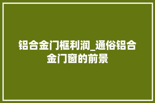 铝合金门框利润_通俗铝合金门窗的前景