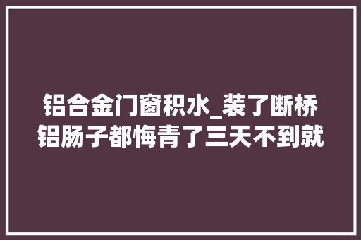 铝合金门窗积水_装了断桥铝肠子都悔青了三天不到就积水专家说其实怪工人