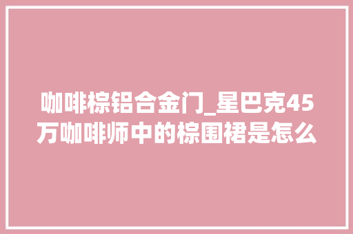 咖啡棕铝合金门_星巴克45万咖啡师中的棕围裙是怎么出身的