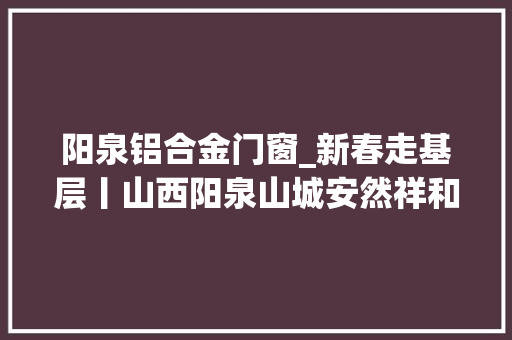 阳泉铝合金门窗_新春走基层丨山西阳泉山城安然祥和消防温暖守候