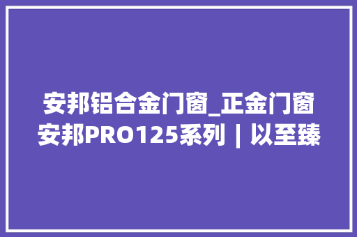 安邦铝合金门窗_正金门窗安邦PRO125系列︱以至臻创造超强守护容纳更广阔的天际