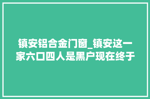 镇安铝合金门窗_镇安这一家六口四人是黑户现在终于有户口了