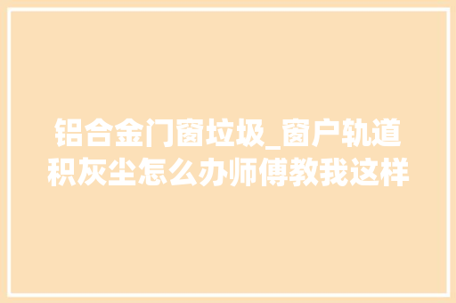铝合金门窗垃圾_窗户轨道积灰尘怎么办师傅教我这样清理省力而且效果好