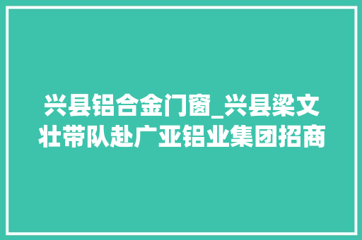 兴县铝合金门窗_兴县梁文壮带队赴广亚铝业集团招商引资