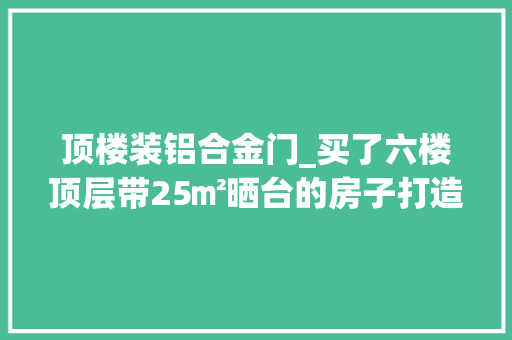 顶楼装铝合金门_买了六楼顶层带25㎡晒台的房子打造远离鼓噪的小花园舒畅