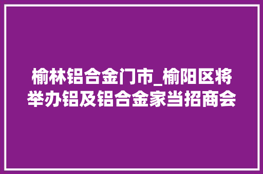 榆林铝合金门市_榆阳区将举办铝及铝合金家当招商会现正在报名