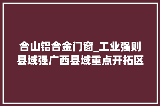 合山铝合金门窗_工业强则县域强广西县域重点开拓区查询访问