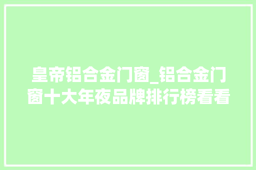 皇帝铝合金门窗_铝合金门窗十大年夜品牌排行榜看看哪个品牌的铝合金门窗最好