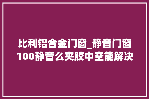 比利铝合金门窗_静音门窗100静音么夹胶中空能解决静音么静音门窗该怎么选