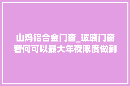 山鸡铝合金门窗_玻璃门窗若何可以最大年夜限度做到隔音10个老司机如是说 玻璃门
