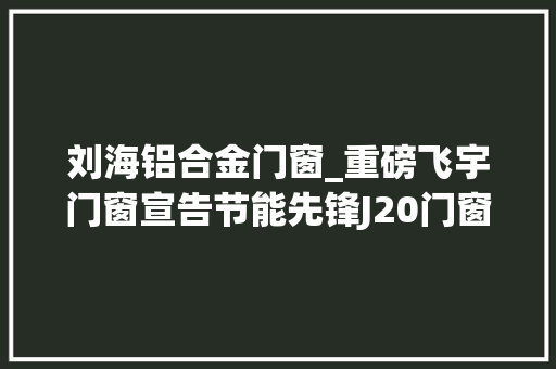 刘海铝合金门窗_重磅飞宇门窗宣告节能先锋J20门窗行业将迎来大年夜变革