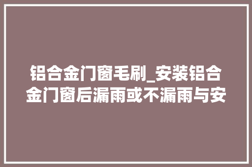 铝合金门窗毛刷_安装铝合金门窗后漏雨或不漏雨与安装师傅的手工有很大年夜关系