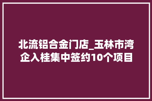 北流铝合金门店_玉林市湾企入桂集中签约10个项目