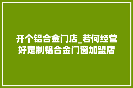 开个铝合金门店_若何经营好定制铝合金门窗加盟店