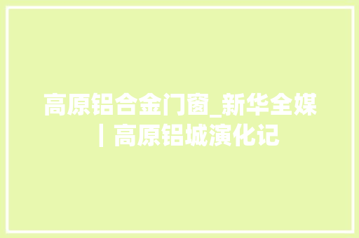 高原铝合金门窗_新华全媒｜高原铝城演化记
