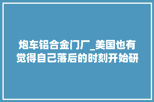 炮车铝合金门厂_美国也有觉得自己落后的时刻开始研制车载炮